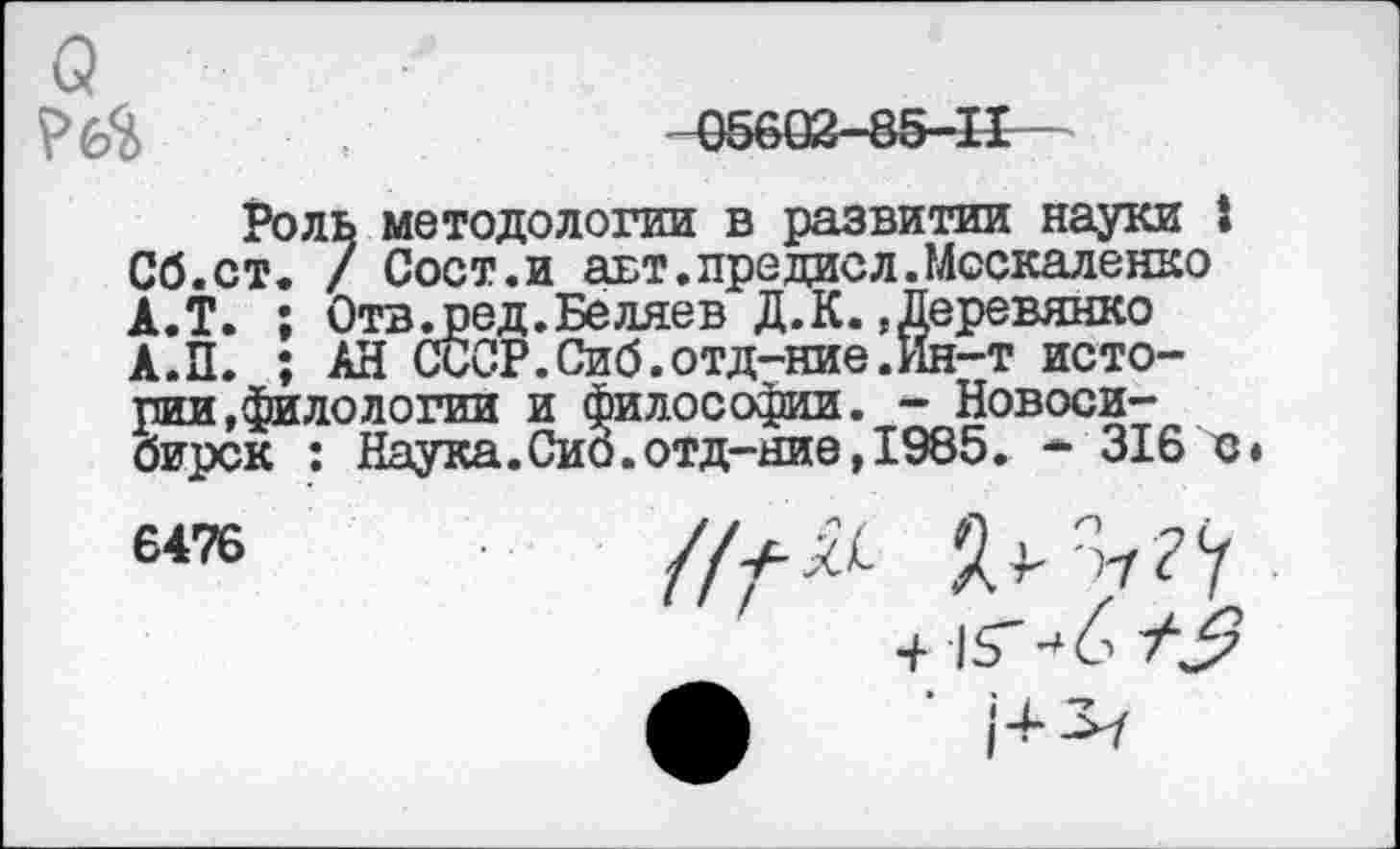 ﻿о
-05602-85-11
Роль методологии в развитии науки I Сб.ст. / Сост.и авт.предисл.Москаленко А.Т. ; Отв.ред.Беляев Д. К. Деревянко А.П. ; АН СССР.Сиб.отд-ние.Ин-т истории,филологии и философии. - Новосибирск : Наука.Сио.отд-ние,1985. • 316 с» 6476	//^ Я^?У